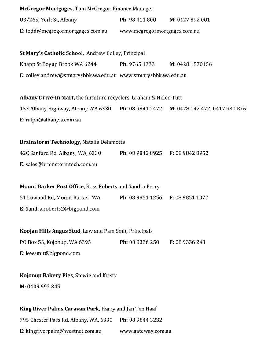 McGregor Mortgages, Tom McGregor, Finance Manager
U3/265, York St, Albany			Ph: 98 411 800	M: 0427 892 001	
E: todd@mcgregormortgages.com.au	www.mcgregormortgages.com.au	

St Mary’s Catholic School,  Andrew Colley, Principal
Knapp St Boyup Brook WA 6244		Ph: 9765 1333	M: 0428 1570156
E: colley.andrew@stmarysbbk.wa.edu.au	www.stmarysbbk.wa.edu.au	

Albany Drive-In Mart, the furniture recyclers, Graham & Helen Tutt
152 Albany Highway, Albany WA 6330	Ph: 08 9841 2472 	M: 0428 142 472; 0417 930 876
E: ralph@albanyis.com.au

Brainstorm Technology, Natalie Delamotte
42C Sanford Rd, Albany, WA, 6330		Ph: 08 9842 8925	F: 08 9842 8952
E: sales@brainstormtech.com.au

Mount Barker Post Office, Ross Roberts and Sandra Perry
51 Lowood Rd, Mount Barker, WA		Ph: 08 9851 1256	F: 08 9851 1077
E: Sandra.roberts2@bigpond.com

Koojan Hills Angus Stud, Lew and Pam Smit, Principals
PO Box 53, Kojonup, WA 6395		Ph: 08 9336 250	F: 08 9336 243
E: lewsmit@bigpond.com

Kojonup Bakery Pies, Stewie and Kristy
M: 0409 992 849

King River Palms Caravan Park, Harry and Jan Ten Haaf
795 Chester Pass Rd, Albany, WA, 6330	Ph: 08 9844 3232
E: kingriverpalm@westnet.com.au		www.gateway.com.au
