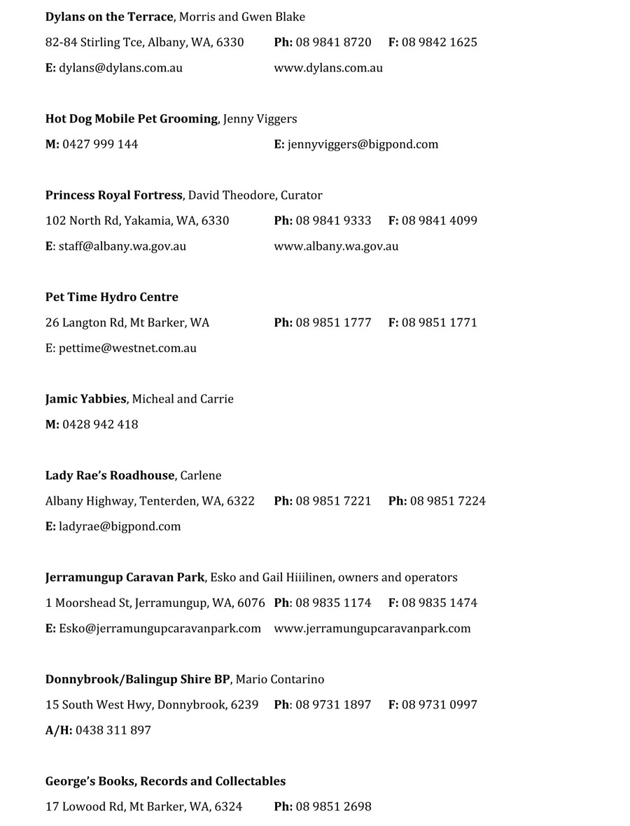 Dylans on the Terrace, Morris and Gwen Blake
82-84 Stirling Tce, Albany, WA, 6330	Ph: 08 9841 8720	F: 08 9842 1625
E: dylans@dylans.com.au			www.dylans.com.au

Hot Dog Mobile Pet Grooming, Jenny Viggers
M: 0427 999 144				E: jennyviggers@bigpond.com

Princess Royal Fortress, David Theodore, Curator
102 North Rd, Yakamia, WA, 6330		Ph: 08 9841 9333	F: 08 9841 4099
E: staff@albany.wa.gov.au			www.albany.wa.gov.au

Pet Time Hydro Centre
26 Langton Rd, Mt Barker, WA		Ph: 08 9851 1777	F: 08 9851 1771
E: pettime@westnet.com.au

Jamic Yabbies, Micheal and Carrie
M: 0428 942 418

Lady Rae’s Roadhouse, Carlene
Albany Highway, Tenterden, WA, 6322	Ph: 08 9851 7221	Ph: 08 9851 7224
E: ladyrae@bigpond.com

Jerramungup Caravan Park, Esko and Gail Hiiilinen, owners and operators
1 Moorshead St, Jerramungup, WA, 6076	Ph: 08 9835 1174	F: 08 9835 1474
E: Esko@jerramungupcaravanpark.com	www.jerramungupcaravanpark.com

Donnybrook/Balingup Shire BP, Mario Contarino
15 South West Hwy, Donnybrook, 6239	Ph: 08 9731 1897	F: 08 9731 0997
A/H: 0438 311 897

George’s Books, Records and Collectables
17 Lowood Rd, Mt Barker, WA, 6324	Ph: 08 9851 2698
